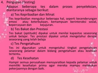4. Pengujian (Testing)
Adapun beberapa tes dalam proses penyeleksian,
diantaranya sebagai berikut:
a) Tes Kepribadian dan Minat
Tes kepribadian mengukur beberapa hal, seperti kecenderungan
emosi atau keterbukaan, kemampuan berinteraksi sosial,
kepercayaan dan kejujuran.
b) Tes Bakat dan Prestasi
Tes bakat (aptitude) dipakai untuk menilai kapasitas seseorang
untuk belajar. Tes prestasi dipakai untuk mengetahui derajat
seseorang yang telah belaja
c) Tes Pengetahuan
Tes ini digunakan untuk mengetahui tingkat pengetahuan
seseorang pelamar dalam bidang pengetahuan atau keahlian
tertentu.
d) Tes Kesehatan
Hampir semua perusahaan mensyaratkan kepada pelamar untuk
memiliki kesehatan prima agar mereka mampu melakukan
pekerjaannya dengan baik.
 
