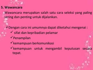 5. Wawancara
Wawancara merupakan salah satu cara seleksi yang paling
sering dan penting untuk dijalankan.
Dengan cara ini umumnya dapat diketahui mengenai :
 sifat dan kepribadian pelamar
Penampilan
kemampuan berkomunikasi
kemampuan untuk mengambil keputusan secara
tepat.
 