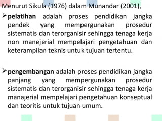 Menurut Sikula (1976) dalam Munandar (2001),
pelatihan adalah proses pendidikan jangka
pendek yang mempergunakan prosedur
sistematis dan terorganisir sehingga tenaga kerja
non manejerial mempelajari pengetahuan dan
keterampilan teknis untuk tujuan tertentu.
pengembangan adalah proses pendidikan jangka
panjang yang mempergunakan prosedur
sistematis dan terorganisir sehingga tenaga kerja
manajerial mempelajari pengetahuan konseptual
dan teoritis untuk tujuan umum.
 