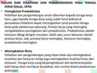 TUJUAN DARI PELATIHAN DAN PENGEMBANGAN PADA TENAGA
KERJA (Sikula, 1976)
• Peningkatan Produktivitas
Pelatihan dan pengembangan selain diberikan kepada tenaga kerja
baru, juga kepada tenaga kerja yang sudah lama bekerja di
perusahaan.Pelatihan dapat meningkatkan taraf prestasi tenaga
kerja pada jabatannya sekarang. Prestasi kerja yang meningkat
mengakibatkan peningkatan dari produktivitas. Produktivitas adalah
keluaran dibagi dengan masukan. Salah satu unsur keluaran adalah
prestasi kerja. Jadi, prestasi kerja meningkat, keluaran meningkat,
produktivitas meningkat.
• Meningkatkan Mutu
Pelatihan dan pengembangan yang tepat tidak saja meningkatkan
kuantitas dari keluaran tetapi juga meningkatkan kualitas/mutu dari
keluaran. Tenaga kerja yang berpengetahuan dan berketerampilan
baik hanya akan membuat kesalahan, dan cermat dalam pelaksanaan
pekerjaan.
 