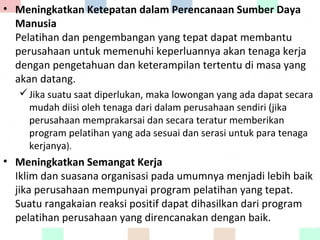 • Meningkatkan Ketepatan dalam Perencanaan Sumber Daya
Manusia
Pelatihan dan pengembangan yang tepat dapat membantu
perusahaan untuk memenuhi keperluannya akan tenaga kerja
dengan pengetahuan dan keterampilan tertentu di masa yang
akan datang.
Jika suatu saat diperlukan, maka lowongan yang ada dapat secara
mudah diisi oleh tenaga dari dalam perusahaan sendiri (jika
perusahaan memprakarsai dan secara teratur memberikan
program pelatihan yang ada sesuai dan serasi untuk para tenaga
kerjanya).
• Meningkatkan Semangat Kerja
Iklim dan suasana organisasi pada umumnya menjadi lebih baik
jika perusahaan mempunyai program pelatihan yang tepat.
Suatu rangakaian reaksi positif dapat dihasilkan dari program
pelatihan perusahaan yang direncanakan dengan baik.
 