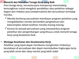 • Menarik dan Menahan Tenaga Kerja yang Baik
Para tenaga kerja, terutama para manajernya memandang
kemungkinan untuk mengikuti pendidikan atau pelatihan sebagai
bagian dari imbalan jasa (compensation) dari perusahaan terhadap
mereka.
Mereka berharap perusahaan membayar program pelatihan yang
mengakibatkan mereka bertambah pengetahuan dan
keterampilan dalam keahlian mereka masing-masing.
Karena itu banyak perusahaan yang menawarkan program
pelatihan dan pengembangan yang khusus untuk menarik tenaga
kerja yang berpotensi baik.
• Menjaga Kesehatan dan Keselamatan Kerja
Pelatihan yang tepat dapat membantu menghindari timbulnya
kecelakaan di perusahaan dan dapat menimbulkan lingkungan kerja
yang lebih aman dan sikap mental yang lebih stabil.
 