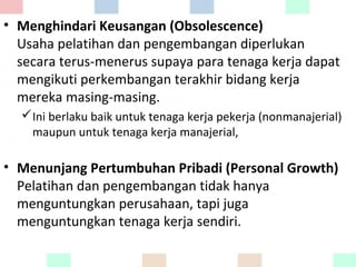 • Menghindari Keusangan (Obsolescence)
Usaha pelatihan dan pengembangan diperlukan
secara terus-menerus supaya para tenaga kerja dapat
mengikuti perkembangan terakhir bidang kerja
mereka masing-masing.
Ini berlaku baik untuk tenaga kerja pekerja (nonmanajerial)
maupun untuk tenaga kerja manajerial,
• Menunjang Pertumbuhan Pribadi (Personal Growth)
Pelatihan dan pengembangan tidak hanya
menguntungkan perusahaan, tapi juga
menguntungkan tenaga kerja sendiri.
 