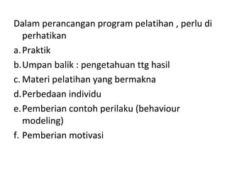 Dalam perancangan program pelatihan , perlu di
perhatikan
a.Praktik
b.Umpan balik : pengetahuan ttg hasil
c. Materi pelatihan yang bermakna
d.Perbedaan individu
e.Pemberian contoh perilaku (behaviour
modeling)
f. Pemberian motivasi
 