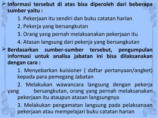  Informasi tersebut di atas bisa diperoleh dari beberapa
sumber yaitu :
1. Pekerjaan itu sendiri dan buku catatan harian
2. Pekerja yang bersangkutan
3. Orang yang pernah melaksanakan pekerjaan itu
4. Atasan langsung dari pekerja yang bersangkutan
 Berdasarkan sumber-sumber tersebut, pengumpulan
informasi untuk analisa jabatan ini bisa dilaksanakan
dengan cara :
1. Menyebarkan kuisioner ( daftar pertanyaan/angket)
kepada para pemegang Jabatan
2. Melakukan wawancara langsung dengan pekerja
yang bersangkutan, orang yang pernah melaksanakan
pekerjaan itu ataupun atasan langsungnya
3. Melakukan pengamatan langsung pada pelaksanaan
pekerjaan atau mempelajari buku catatan harian
 