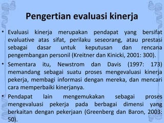 Pengertian evaluasi kinerja
• Evaluasi kinerja merupakan pendapat yang bersifat
evaluative atas sifat, perilaku seseorang, atau prestasi
sebagai dasar untuk keputusan dan rencana
pengembangan personil (Kreitner dan Kinicki, 2001: 300).
• Sementara itu, Newstrom dan Davis (1997: 173)
memandang sebagai suatu proses mengevaluasi kinerja
pekerja, membagi informasi dengan mereka, dan mencari
cara memperbaiki kinerjanya.
• Pendapat lain mengemukakan sebagai proses
mengevaluasi pekerja pada berbagai dimensi yang
berkaitan dengan pekerjaan (Greenberg dan Baron, 2003:
50).
 