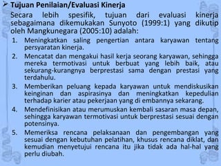  Tujuan Penilaian/Evaluasi Kinerja
Secara lebih spesifik, tujuan dari evaluasi kinerja
sebagaimana dikemukakan Sunyoto (1999:1) yang dikutip
oleh Mangkunegara (2005:10) adalah:
1. Meningkatkan saling pengertian antara karyawan tentang
persyaratan kinerja.
2. Mencatat dan mengakui hasil kerja seorang karyawan, sehingga
mereka termotivasi untuk berbuat yang lebih baik, atau
sekurang-kurangnya berprestasi sama dengan prestasi yang
terdahulu.
3. Memberikan peluang kepada karyawan untuk mendiskusikan
keinginan dan aspirasinya dan meningkatkan kepedulian
terhadap karier atau pekerjaan yang di embannya sekarang.
4. Mendefinisikan atau merumuskan kembali sasaran masa depan,
sehingga karyawan termotivasi untuk berprestasi sesuai dengan
potensinya.
5. Memeriksa rencana pelaksanaan dan pengembangan yang
sesuai dengan kebutuhan pelatihan, khusus rencana diklat, dan
kemudian menyetujui rencana itu jika tidak ada hal-hal yang
perlu diubah.
 