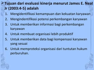 Tujuan dari evaluasi kinerja menurut James E. Neal
Jr (2003:4-5) adalah
1. Mengidentifikasi kemampuan dan kekuatan karyawan
2. Mengindentifikasi potensi perkembangan karyawan
3. Untuk memberikan informasi bagi perkembangan
karyawan
4. Untuk membuat organisasi lebih produktif
5. Untuk memberikan data bagi kompensasi karyawan
yang sesuai
6. Untuk memproteksi organisasi dari tuntutan hukum
perburuhan.
 