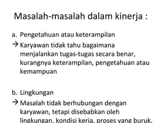 Masalah-masalah dalam kinerja :
a. Pengetahuan atau keterampilan
Karyawan tidak tahu bagaimana
menjalankan tugas-tugas secara benar,
kurangnya keterampilan, pengetahuan atau
kemampuan
b. Lingkungan
Masalah tidak berhubungan dengan
karyawan, tetapi disebabkan oleh
lingkungan, kondisi kerja, proses yang buruk,
 