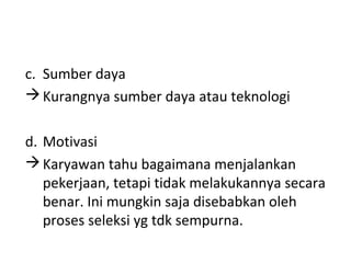 c. Sumber daya
Kurangnya sumber daya atau teknologi
d. Motivasi
Karyawan tahu bagaimana menjalankan
pekerjaan, tetapi tidak melakukannya secara
benar. Ini mungkin saja disebabkan oleh
proses seleksi yg tdk sempurna.
 