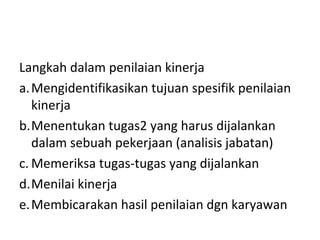 Langkah dalam penilaian kinerja
a.Mengidentifikasikan tujuan spesifik penilaian
kinerja
b.Menentukan tugas2 yang harus dijalankan
dalam sebuah pekerjaan (analisis jabatan)
c. Memeriksa tugas-tugas yang dijalankan
d.Menilai kinerja
e.Membicarakan hasil penilaian dgn karyawan
 