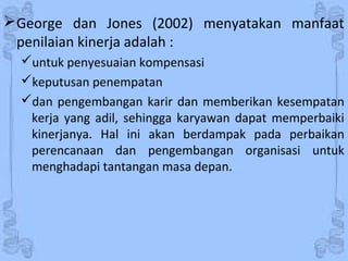 George dan Jones (2002) menyatakan manfaat
penilaian kinerja adalah :
untuk penyesuaian kompensasi
keputusan penempatan
dan pengembangan karir dan memberikan kesempatan
kerja yang adil, sehingga karyawan dapat memperbaiki
kinerjanya. Hal ini akan berdampak pada perbaikan
perencanaan dan pengembangan organisasi untuk
menghadapi tantangan masa depan.
 