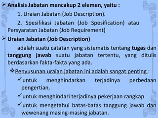  Analisis Jabatan mencakup 2 elemen, yaitu :
1. Uraian Jabatan (Job Description).
2. Spesifikasi Jabatan (Job Spesification) atau
Persyaratan Jabatan (Job Requirement)
 Uraian Jabatan (Job Description)
adalah suatu catatan yang sistematis tentang tugas dan
tanggung jawab suatu jabatan tertentu, yang ditulis
berdasarkan fakta-fakta yang ada.
Penyusunan uraian jabatan ini adalah sangat penting :
untuk menghindarkan terjadinya perbedaan
pengertian,
untuk menghindari terjadinya pekerjaan rangkap
untuk mengetahui batas-batas tanggung jawab dan
wewenang masing-masing jabatan.
 