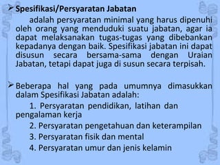 Spesifikasi/Persyaratan Jabatan
adalah persyaratan minimal yang harus dipenuhi
oleh orang yang menduduki suatu jabatan, agar ia
dapat melaksanakan tugas-tugas yang dibebankan
kepadanya dengan baik. Spesifikasi jabatan ini dapat
disusun secara bersama-sama dengan Uraian
Jabatan, tetapi dapat juga di susun secara terpisah.
Beberapa hal yang pada umumnya dimasukkan
dalam Spesifikasi Jabatan adalah:
1. Persyaratan pendidikan, latihan dan
pengalaman kerja
2. Persyaratan pengetahuan dan keterampilan
3. Persyaratan fisik dan mental
4. Persyaratan umur dan jenis kelamin
 