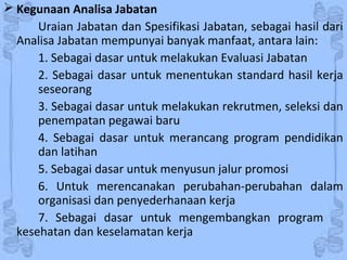  Kegunaan Analisa Jabatan
Uraian Jabatan dan Spesifikasi Jabatan, sebagai hasil dari
Analisa Jabatan mempunyai banyak manfaat, antara lain:
1. Sebagai dasar untuk melakukan Evaluasi Jabatan
2. Sebagai dasar untuk menentukan standard hasil kerja
seseorang
3. Sebagai dasar untuk melakukan rekrutmen, seleksi dan
penempatan pegawai baru
4. Sebagai dasar untuk merancang program pendidikan
dan latihan
5. Sebagai dasar untuk menyusun jalur promosi
6. Untuk merencanakan perubahan-perubahan dalam
organisasi dan penyederhanaan kerja
7. Sebagai dasar untuk mengembangkan program
kesehatan dan keselamatan kerja
 