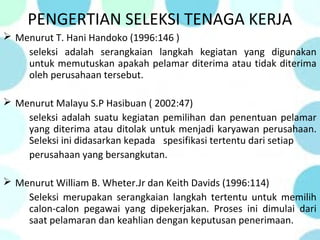 PENGERTIAN SELEKSI TENAGA KERJA
 Menurut T. Hani Handoko (1996:146 )
seleksi adalah serangkaian langkah kegiatan yang digunakan
untuk memutuskan apakah pelamar diterima atau tidak diterima
oleh perusahaan tersebut.
 Menurut Malayu S.P Hasibuan ( 2002:47)
seleksi adalah suatu kegiatan pemilihan dan penentuan pelamar
yang diterima atau ditolak untuk menjadi karyawan perusahaan.
Seleksi ini didasarkan kepada spesifikasi tertentu dari setiap
perusahaan yang bersangkutan.
 Menurut William B. Wheter.Jr dan Keith Davids (1996:114)
Seleksi merupakan serangkaian langkah tertentu untuk memilih
calon-calon pegawai yang dipekerjakan. Proses ini dimulai dari
saat pelamaran dan keahlian dengan keputusan penerimaan.
 