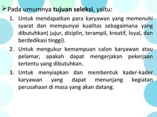 Pada umumnya tujuan seleksi, yaitu:
1. Untuk mendapatkan para karyawan yang memenuhi
syarat dan mempunyai kualitas sebagaimana yang
dibutuhkan( jujur, disiplin, terampil, kreatif, loyal, dan
berdedikasi tinggi).
2. Untuk mengukur kemampuan calon karyawan atau
pelamar, apakah dapat mengerjakan pekerjaan
tertentu yang dibutuhkan.
3. Untuk menyiapkan dan membentuk kader-kader
karyawan yang dapat menunjang kegiatan
perusahaan di masa yang akan datang.
 