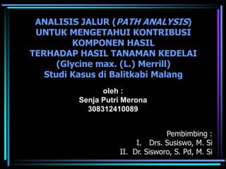 ANALISIS JALUR (PATH ANALYSIS)
 UNTUK MENGETAHUI KONTRIBUSI
          KOMPONEN HASIL
TERHADAP HASIL TANAMAN KEDELAI
      (Glycine max. (L.) Merrill)
   Studi Kasus di Balitkabi Malang
               oleh :
         Senja Putri Merona
           308312410089


                                 Pembimbing :
                        I. Drs. Susiswo, M. Si
                   II. Dr. Sisworo, S. Pd, M. Si
 
