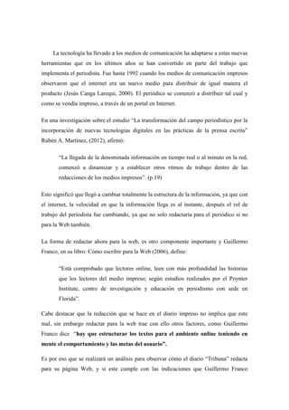 La tecnología ha llevado a los medios de comunicación ha adaptarse a estas nuevas
herramientas que en los últimos años se han convertido en parte del trabajo que
implementa el periodista. Fue hasta 1992 cuando los medios de comunicación impresos
observaron que el internet era un nuevo medio para distribuir de igual manera el
producto (Jesús Canga Larequi, 2000). El periódico se comenzó a distribuir tal cual y
como se vendía impreso, a través de un portal en Internet.
En una investigación sobre el estudio “La transformación del campo periodístico por la
incorporación de nuevas tecnologías digitales en las prácticas de la prensa escrita”
Rubén A. Martínez, (2012), afirmó:
“La llegada de la denominada información en tiempo real o al minuto en la red,
comenzó a dinamizar y a establecer otros ritmos de trabajo dentro de las
redacciones de los medios impresos”. (p.19)
Esto significó que llegó a cambiar totalmente la estructura de la información, ya que con
el internet, la velocidad en que la información llega es al instante, después el rol de
trabajo del periodista fue cambiando, ya que no solo redactaría para el periódico si no
para la Web también.
La forma de redactar ahora para la web, es otro componente importante y Guillermo
Franco, en su libro: Cómo escribir para la Web (2006), define:
“Está comprobado que lectores online, leen con más profundidad las historias
que los lectores del medio impreso; según estudios realizados por el Poynter
Institute, centro de investigación y educación en periodismo con sede en
Florida”.
Cabe destacar que la redacción que se hace en el diario impreso no implica que este
mal, sin embargo redactar para la web trae con ello otros factores, como Guillermo
Franco dice “hay que estructurar los textos para el ambiente online teniendo en
mente el comportamiento y las metas del usuario”.
Es por eso que se realizará un análisis para observar cómo el diario “Tribuna” redacta
para su página Web, y si este cumple con las indicaciones que Guillermo Franco
 