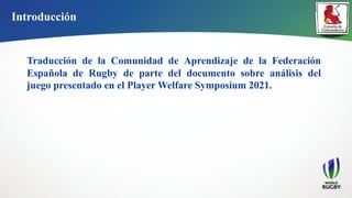 Introducción
Traducción de la Comunidad de Aprendizaje de la Federación
Española de Rugby de parte del documento sobre análisis del
juego presentado en el Player Welfare Symposium 2021.
 