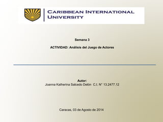 Semana 3
ACTIVIDAD: Análisis del Juego de Actores
Autor:
Joanna Katherina Salcedo Delón C.I. N° 13.2477.12
Caracas, 03 de Agosto de 2014
 
