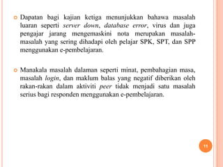    Dapatan bagi kajian ketiga menunjukkan bahawa masalah
    luaran seperti server down, database error, virus dan juga
    pengajar jarang mengemaskini nota merupakan masalah-
    masalah yang sering dihadapi oleh pelajar SPK, SPT, dan SPP
    menggunakan e-pembelajaran.

   Manakala masalah dalaman seperti minat, pembahagian masa,
    masalah login, dan maklum balas yang negatif diberikan oleh
    rakan-rakan dalam aktiviti peer tidak menjadi satu masalah
    serius bagi responden menggunakan e-pembelajaran.




                                                                  11
 