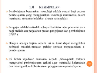 5.0   KESIMPULAN
   Pembelajaran berasaskan teknologi adalah sesuai bagi proses
    pembelajaran yang menggunakan teknologi multimedia dalam
    membantu serta memudahkan urusan para pelajar.

   Pengajar adalah bertindak sebagai fasilitator atau pemudah cara
    bagi melicinkan perjalanan proses pengajaran dan pembelajaran
    ( P&P ).

   Dengan adanya kajian seperti ini ia turut dapat mengetahui
    pelbagai masalah-masalah pelajar semasa menggunakan e-
    pembelajaran.

   Ini boleh dijadikan landasan kepada pihak-pihak tertentu
    mengetahui perkembangan terkini agar membaiki kelemahan           12
    dan meningkatkan keberkesanan penggunaan e-pembelajaran.
 