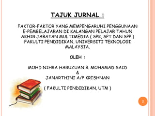 TAJUK JURNAL :
FAKTOR-FAKTOR YANG MEMPENGARUHI PENGGUNAAN
  E-PEMBELAJARAN DI KALANGAN PELAJAR TAHUN
 AKHIR JABATAN MULTIMEDIA ( SPK, SPT DAN SPP )
   FAKULTI PENDIDIKAN, UNIVERSITI TEKNOLOGI
                  MALAYSIA.

                    OLEH :

   MOHD NIHRA HARUZUAN B. MOHAMAD SAID
                    &
         JANARTHINI A/P KRISHNAN

          ( FAKULTI PENDIDIKAN, UTM )


                                                 2
 