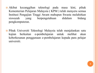    Akibat kecanggihan teknologi pada masa kini, pihak
    Kementerian Pelajaran Malaysia ( KPM ) telah menyeru semua
    Institusi Pengajian Tinggi Awam mahupun Swasta melahirkan
    siswazah      yang     berpengetahuan    didalam    bidang
    pengkomputeran.

   Pihak Universiti Teknologi Malaysia telah menjalankan satu
    kajian berkaitan e-pembelajaran untuk melihat akan
    keberkesanan penggunaan e-pembelajaran kepada para pelajar
    universiti.




                                                                 4
 