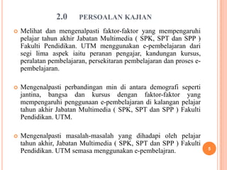 2.0     PERSOALAN KAJIAN
   Melihat dan mengenalpasti faktor-faktor yang mempengaruhi
    pelajar tahun akhir Jabatan Multimedia ( SPK, SPT dan SPP )
    Fakulti Pendidikan. UTM menggunakan e-pembelajaran dari
    segi lima aspek iaitu peranan pengajar, kandungan kursus,
    peralatan pembelajaran, persekitaran pembelajaran dan proses e-
    pembelajaran.

   Mengenalpasti perbandingan min di antara demografi seperti
    jantina, bangsa dan kursus dengan faktor-faktor yang
    mempengaruhi penggunaan e-pembelajaran di kalangan pelajar
    tahun akhir Jabatan Multimedia ( SPK, SPT dan SPP ) Fakulti
    Pendidikan. UTM.

   Mengenalpasti masalah-masalah yang dihadapi oleh pelajar
    tahun akhir, Jabatan Multimedia ( SPK, SPT dan SPP ) Fakulti
                                                                      5
    Pendidikan. UTM semasa menggunakan e-pembelajran.
 