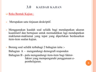 3.0      KAEDAH KAJIAN

   Reka Bentuk Kajian :

   Merupakan satu tinjauan deskriptif.

   Menggunakan kaedah soal selidik bagi mendapatkan ukuran
    kuantitatif dan bertujuan untuk memudahkan lagi mendapatkan
    maklumat-maklumat yang tepat yang diperlukan berdasarkan
    item-item soalan kajian.

   Borang soal selidik terbahagi 2 bahagian iaitu :-
    Bahagian A - mengandungi demografi responden
    Bahagian B - pula mengandungi item-item bagi faktor-
                 faktor yang mempengaruhi penggunaan e-
                 pembelajaran.                                    6
 