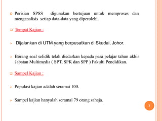    Perisian SPSS      digunakan bertujuan untuk memproses dan
    menganalisis setiap data-data yang diperolehi.

   Tempat Kajian :

   Dijalankan di UTM yang berpusatkan di Skudai, Johor.

   Borang soal selidik telah diedarkan kepada para pelajar tahun akhir
    Jabatan Multimedia ( SPT, SPK dan SPP ) Fakulti Pendidikan.

   Sampel Kajian :

   Populasi kajian adalah seramai 100.

   Sampel kajian hanyalah seramai 79 orang sahaja.
                                                                          7
 