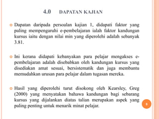 4.0    DAPATAN KAJIAN

   Dapatan daripada persoalan kajian 1, didapati faktor yang
    paling mempengaruhi e-pembelajaran ialah faktor kandungan
    kursus iaitu dengan nilai min yang diperolehi adalah sebanyak
    3.81.

   Ini kerana didapati kebanyakan para pelajar mengakses e-
    pembelajaran adalah disebabkan oleh kandungan kursus yang
    disediakan amat sesuai, bersistematik dan juga membantu
    memudahkan urusan para pelajar dalam tugasan mereka.

   Hasil yang diperolehi turut disokong oleh Kearsley, Greg
    (2000) yang menyatakan bahawa kandungan bagi sebarang
    kursus yang dijalankan diatas talian merupakan aspek yang
                                                                    8
    paling penting untuk menarik minat pelajar.
 