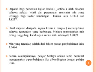    Dapatan bagi persoalan kajian kedua ( jantina ) ialah didapati
    bahawa pelajar lelaki dan perempuan mencatat min yang
    tertinggi bagi faktor kandungan kursus iaitu 3.7333 dan
    3.8237.

   Hasil dapatan daripada kajian kedua ( bangsa ) menunjukkan
    bahawa responden yang berbangsa Melayu mencatatkan min
    paling tinggi bagi kandungan kursus iaitu sebanyak 3.9089

   Min yang terendah adalah dari faktor proses pembelajaran iaitu
    3.6484.

   Secara kesimpulannya, pelajar Melayu adalah lebih berminat
    menggunakan e-pembelajaran jika dibandingkan dengan pelajar
    Cina.                                                            9
 