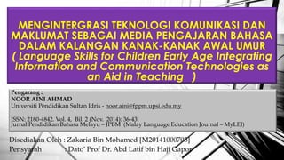 Pengarang :
NOOR AINI AHMAD
Universiti Pendidikan Sultan Idris - noor.aini@fppm.upsi.edu.my
ISSN: 2180-4842. Vol. 4, Bil. 2 (Nov. 2014): 36-43
Jurnal Pendidikan Bahasa Melayu C JPBM (Malay Language Education Journal C MyLEJ)
MENGINTERGRASI TEKNOLOGI KOMUNIKASI DAN
MAKLUMAT SEBAGAI MEDIA PENGAJARAN BAHASA
DALAM KALANGAN KANAK-KANAK AWAL UMUR
( Language Skills for Children Early Age Integrating
Information and Communication Technologies as
an Aid in Teaching )
Disediakan Oleh : Zakaria Bin Mohamed [M20141000703]
Pensyarah : Dato Prof Dr. Abd Latif bin Haji Gapor
 