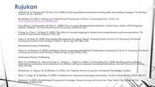 ? Afflerbach, P., Pearson, P.D. & Paris, S.G.( 2008). Clarifying differences between reading skills and reading strategies. The Reading
Teachers, 61 (5) : 364-373.
? Buckleitner, W. (2011). Settings up a Multi-Touch Preschooler. Childrens Technology Review. 19 (3): 5-9.
www.childrensoftware.com/pdf/g3.pdf.
? Carvalhais, L. & Fernandes da Silva, C. (2009). How to assess developmental dyslexia?: results from a study with Portuguese
dyslexic children. The International Journal of Learning 16(10): 221-232.
? Chang, K., Chen, I., & Sung, Y. (2002). The effect of concept mapping to enhance text comprehension and summarization. The
Journal of Experimental Education 71(1): 523.
? Chen, P., & Ding, W. (2005). Knowledge Management for Agent- Based Training System. In Lin, F. O. Designing Distributed
Learning Environment with Intelligent Software Agents (pp 147-148). USA:
? Information Science Publishing.
? Chen, W., & Wasson, B. (2005). Intelligent Agents supporting Distributed Collaborative Learning. In Lin, F. O. Designing Distributed
Learning Environment with Intelligent Software Agents. (pp 35-36). USA:
? Information Science Publishing.
? Duff, F.J., Fieldsend, E., Bowyer-Crane, C., Hulme, C., Smith, G, Gibbs, S. & Snowling, M.J. (2008). Reading with vocabulary
intervention: evaluation of an instruction for children with poor response to reading intervention. Journal of Research in Reading
31(3): 319-336.
? Demetriou, A., Shayer, M. & Efklides, A. (1992). Neo-Piagetian theories of cognitive development. Routledge: London.
? Zhao, Y., Pugh, K. & Sheldon, S. (2002). Conditions for classroom technology innovations. Teachers College Record, 104(3): 482-515.
? Hartman, H. (2002). Scaffolding & Cooperative Learning. Human Learning and Instruction. New York: City College of City
University of New York.
Rujukan
 