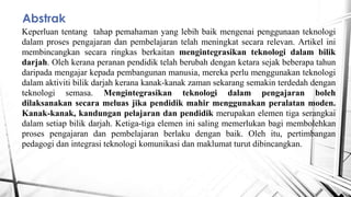 Abstrak
Keperluan tentang tahap pemahaman yang lebih baik mengenai penggunaan teknologi
dalam proses pengajaran dan pembelajaran telah meningkat secara relevan. Artikel ini
membincangkan secara ringkas berkaitan mengintegrasikan teknologi dalam bilik
darjah. Oleh kerana peranan pendidik telah berubah dengan ketara sejak beberapa tahun
daripada mengajar kepada pembangunan manusia, mereka perlu menggunakan teknologi
dalam aktiviti bilik darjah kerana kanak-kanak zaman sekarang semakin terdedah dengan
teknologi semasa. Mengintegrasikan teknologi dalam pengajaran boleh
dilaksanakan secara meluas jika pendidik mahir menggunakan peralatan moden.
Kanak-kanak, kandungan pelajaran dan pendidik merupakan elemen tiga serangkai
dalam setiap bilik darjah. Ketiga-tiga elemen ini saling memerlukan bagi membolehkan
proses pengajaran dan pembelajaran berlaku dengan baik. Oleh itu, pertimbangan
pedagogi dan integrasi teknologi komunikasi dan maklumat turut dibincangkan.
 