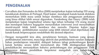 ? Carvalhais dan Fernandes da Silva (2009) menjalankan kajian terhadap 555 orang
kanakkanak disleksia di Portugal. Hasil kajian mendapati kanak-kanak disleksia
memerlukan lebih masa untuk belajar membaca dan penggunaan perkataan
yang biasa dilihat lebih sesuai digunakan. Vandenberg dan Emery (2009) telah
menjalankan kajian longitudinal selama tiga tahun terhadap 176 orang murid
dan mendapati bahawa kegagalan menyediakan intervensi awal menyebabkan
murid-murid tidak boleh membaca dan menulis. Dapatan kajian juga
menunjukkan perkhidmatan susulan yang lebih intensif amat diperlukan oleh
kanak-kanak berpencapaian rendahState the desired objective.
? Dengan mengambil kira akta, persekitaran bermain, bantuan yang sesuai,
perkhidmatan intervensi, masa bagi aktiviti dan perkhidmatan susulan daripada
bahan pembelajaran interaktif, didapati bahawa tahap perkembangan kanak-
kanak berlaku secara lebih menyeluruh jika TMK diintegrasikan dalam
pendidikan.Ini menunjukkan bahawa perkembangan dan penggunaan TMK
khususnya dalam pendidikan berpotensi mengubah cara kanak-kanak
mempelajari bahasa.
PENGENALAN
 