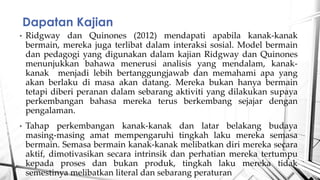 ? Ridgway dan Quinones (2012) mendapati apabila kanak-kanak
bermain, mereka juga terlibat dalam interaksi sosial. Model bermain
dan pedagogi yang digunakan dalam kajian Ridgway dan Quinones
menunjukkan bahawa menerusi analisis yang mendalam, kanak-
kanak menjadi lebih bertanggungjawab dan memahami apa yang
akan berlaku di masa akan datang. Mereka bukan hanya bermain
tetapi diberi peranan dalam sebarang aktiviti yang dilakukan supaya
perkembangan bahasa mereka terus berkembang sejajar dengan
pengalaman.
? Tahap perkembangan kanak-kanak dan latar belakang budaya
masing-masing amat mempengaruhi tingkah laku mereka semasa
bermain. Semasa bermain kanak-kanak melibatkan diri mereka secara
aktif, dimotivasikan secara intrinsik dan perhatian mereka tertumpu
kepada proses dan bukan produk, tingkah laku mereka tidak
semestinya melibatkan literal dan sebarang peraturan
Dapatan Kajian
 