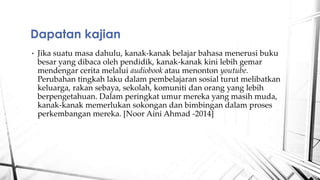 ? Jika suatu masa dahulu, kanak-kanak belajar bahasa menerusi buku
besar yang dibaca oleh pendidik, kanak-kanak kini lebih gemar
mendengar cerita melalui audiobook atau menonton youtube.
Perubahan tingkah laku dalam pembelajaran sosial turut melibatkan
keluarga, rakan sebaya, sekolah, komuniti dan orang yang lebih
berpengetahuan. Dalam peringkat umur mereka yang masih muda,
kanak-kanak memerlukan sokongan dan bimbingan dalam proses
perkembangan mereka. [Noor Aini Ahmad -2014]
Dapatan kajian
 
