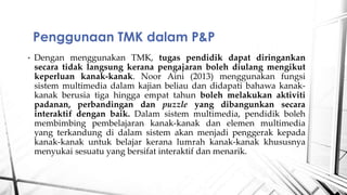 ? Dengan menggunakan TMK, tugas pendidik dapat diringankan
secara tidak langsung kerana pengajaran boleh diulang mengikut
keperluan kanak-kanak. Noor Aini (2013) menggunakan fungsi
sistem multimedia dalam kajian beliau dan didapati bahawa kanak-
kanak berusia tiga hingga empat tahun boleh melakukan aktiviti
padanan, perbandingan dan puzzle yang dibangunkan secara
interaktif dengan baik. Dalam sistem multimedia, pendidik boleh
membimbing pembelajaran kanak-kanak dan elemen multimedia
yang terkandung di dalam sistem akan menjadi penggerak kepada
kanak-kanak untuk belajar kerana lumrah kanak-kanak khususnya
menyukai sesuatu yang bersifat interaktif dan menarik.
Penggunaan TMK dalam P&P
 