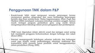 ? Kanak-kanak lebih cepat menguasai sesuatu penerangan kerana
mempunyai gambar, pergerakan dan suara berbanding penerangan
bertulis atau lisan semata-mata. Walau bagaimanapun, Zhao, Pugh dan
Sheldon (2002) mendapati walaupun teknologi semakin canggih, namun
masih terdapat program pendidikan guru yang masih belum
mengintegrasikan teknologi dalam proses pengajaran dan pembelajaran
? TMK turut digunakan dalam aktiviti sosial dan jaringan sosial sering
kali membantu pengguna berkomunikasi dengan keluarga dan rakan
(Kraut 2002).
? Internet mempengaruhi kehidupan seharian individu dan hubungan
sosial juga terjalin malah perkembangan teknologi maklumat dan
komunikasi telah menarik ramai pendidik untuk menggunakannya
dalam pendidikan (Wang, 2008)
Penggunaan TMK dalam P&P
 