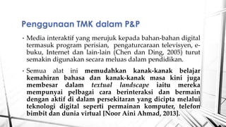 ? Media interaktif yang merujuk kepada bahan-bahan digital
termasuk program perisian, pengaturcaraan televisyen, e-
buku, Internet dan lain-lain (Chen dan Ding, 2005) turut
semakin digunakan secara meluas dalam pendidikan.
? Semua alat ini memudahkan kanak-kanak belajar
kemahiran bahasa dan kanak-kanak masa kini juga
membesar dalam textual landscape iaitu mereka
mempunyai pelbagai cara berinteraksi dan bermain
dengan aktif di dalam persekitaran yang dicipta melalui
teknologi digital seperti permainan komputer, telefon
bimbit dan dunia virtual [Noor Aini Ahmad, 2013].
Penggunaan TMK dalam P&P
 