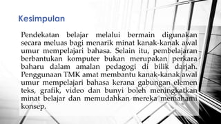 Pendekatan belajar melalui bermain digunakan
secara meluas bagi menarik minat kanak-kanak awal
umur mempelajari bahasa. Selain itu, pembelajaran
berbantukan komputer bukan merupakan perkara
baharu dalam amalan pedagogi di bilik darjah.
Penggunaan TMK amat membantu kanak-kanak awal
umur mempelajari bahasa kerana gabungan elemen
teks, grafik, video dan bunyi boleh meningkatkan
minat belajar dan memudahkan mereka memahami
konsep.
Kesimpulan
 