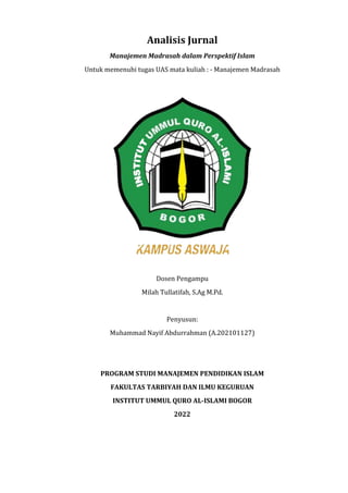 Analisis Jurnal
Manajemen Madrasah dalam Perspektif Islam
Untuk memenuhi tugas UAS mata kuliah : - Manajemen Madrasah
Dosen Pengampu
Milah Tullatifah, S.Ag M.Pd.
Penyusun:
Muhammad Nayif Abdurrahman (A.202101127)
PROGRAM STUDI MANAJEMEN PENDIDIKAN ISLAM
FAKULTAS TARBIYAH DAN ILMU KEGURUAN
INSTITUT UMMUL QURO AL-ISLAMI BOGOR
2022
 