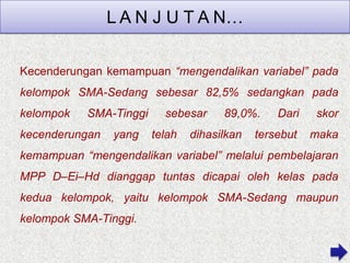 L A N J U T A N…
Kecenderungan kemampuan “mengendalikan variabel” pada

kelompok SMA-Sedang sebesar 82,5% sedangkan pada
kelompok

SMA-Tinggi

kecenderungan

yang

sebesar
telah

89,0%.

dihasilkan

Dari

skor

tersebut

maka

kemampuan “mengendalikan variabel” melalui pembelajaran
MPP D–Ei–Hd dianggap tuntas dicapai oleh kelas pada
kedua kelompok, yaitu kelompok SMA-Sedang maupun
kelompok SMA-Tinggi.

 