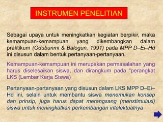 INSTRUMEN PENELITIAN
Sebagai upaya untuk meningkatkan kegiatan berpikir, maka
kemampuan-kemampuan
yang
dikembangkan
dalam
praktikum (Odubunmi & Balogun, 1991) pada MPP D–Ei–Hd
ini disusun dalam bentuk pertanyaan-pertanyaan..
Kemampuan-kemampuan ini merupakan permasalahan yang
harus diselesaikan siswa, dan dirangkum pada “perangkat
LKS (Lembar Kerja Siswa)
Pertanyaan-pertanyaan yang disusun dalam LKS MPP D–Ei–
Hd ini, selain untuk membantu siswa menemukan konsep
dan prinsip, juga harus dapat merangsang (menstimulasi)
siswa untuk meningkatkan perkembangan intelektualnya

 