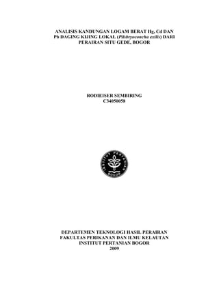 ANALISIS KANDUNGAN LOGAM BERAT Hg, Cd DAN
Pb DAGING KIJING LOKAL (Pilsbryoconcha exilis) DARI
         PERAIRAN SITU GEDE, BOGOR




             RODIEISER SEMBIRING
                   C34050058




  DEPARTEMEN TEKNOLOGI HASIL PERAIRAN
  FAKULTAS PERIKANAN DAN ILMU KELAUTAN
        INSTITUT PERTANIAN BOGOR
                   2009
 