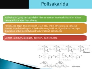 Karbohidart yang tersusun lebih dari 10 satuan monosakarida dan dapat
berantai lurus atau bercabang
Polisakarida dapat dihidrolisis oleh asam atau enzim tertentu yang kerjanya
spesifik. Hidrolisis sebagian polisakarida menghasilkan oligosakarida dan dapat
digunakan untuk menentukan struktur molekul polisakarida
Contoh : amilum, glikogen, dekstrin, dan sellulosa
Polisakarida
 