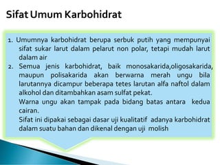 SifatUmum Karbohidrat
1. Umumnya karbohidrat berupa serbuk putih yang mempunyai
sifat sukar larut dalam pelarut non polar, tetapi mudah larut
dalam air
2. Semua jenis karbohidrat, baik monosakarida,oligosakarida,
maupun polisakarida akan berwarna merah ungu bila
larutannya dicampur beberapa tetes larutan alfa naftol dalam
alkohol dan ditambahkan asam sulfat pekat.
Warna ungu akan tampak pada bidang batas antara kedua
cairan.
Sifat ini dipakai sebagai dasar uji kualitatif adanya karbohidrat
dalam suatu bahan dan dikenal dengan uji molish
 